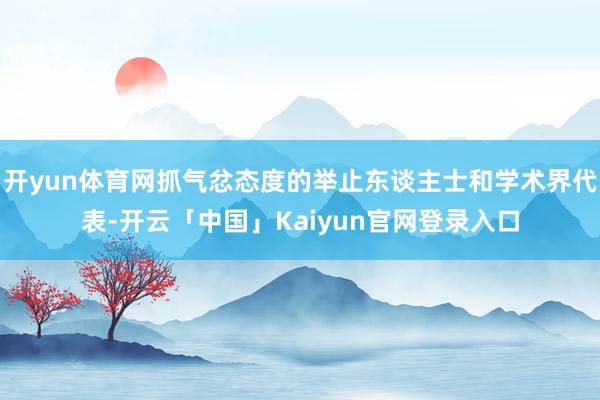 开yun体育网抓气忿态度的举止东谈主士和学术界代表-开云「中国」Kaiyun官网登录入口