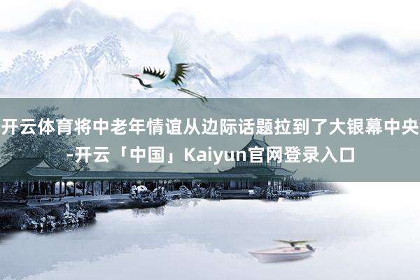 开云体育将中老年情谊从边际话题拉到了大银幕中央-开云「中国」Kaiyun官网登录入口