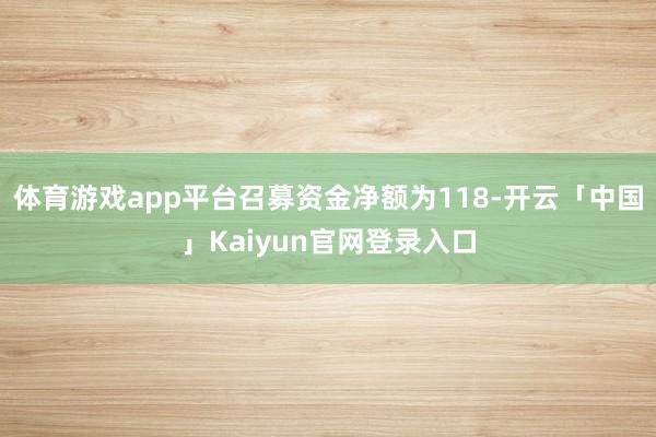 体育游戏app平台召募资金净额为118-开云「中国」Kaiyun官网登录入口
