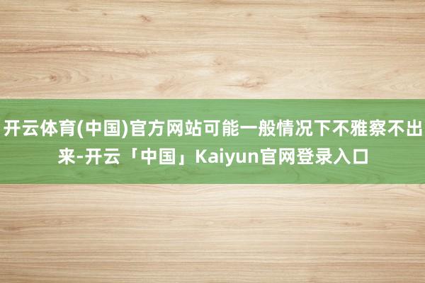 开云体育(中国)官方网站可能一般情况下不雅察不出来-开云「中国」Kaiyun官网登录入口