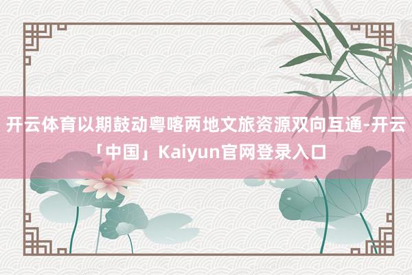 开云体育以期鼓动粤喀两地文旅资源双向互通-开云「中国」Kaiyun官网登录入口