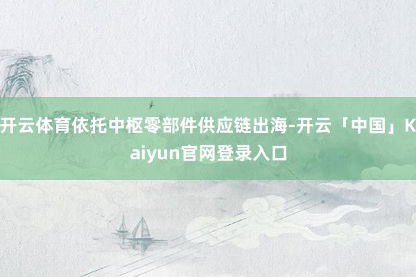 开云体育依托中枢零部件供应链出海-开云「中国」Kaiyun官