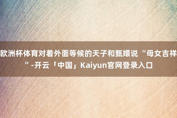 欧洲杯体育对着外面等候的天子和甄嬛说 “母女吉祥”-开云「中国」Kaiyun官网登录入口