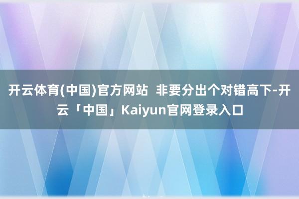 开云体育(中国)官方网站  非要分出个对错高下-开云「中国」Kaiyun官网登录入口