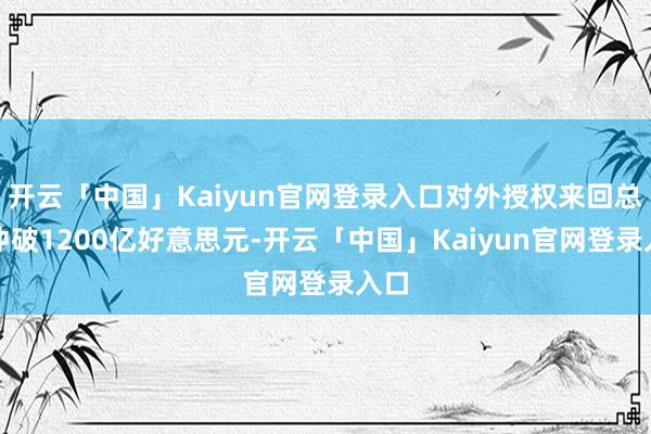 开云「中国」Kaiyun官网登录入口对外授权来回总和冲破1200亿好意思元-开云「中国」Kaiyun官网登录入口