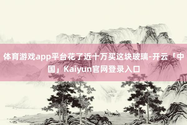 体育游戏app平台花了近十万买这块玻璃-开云「中国」Kaiy
