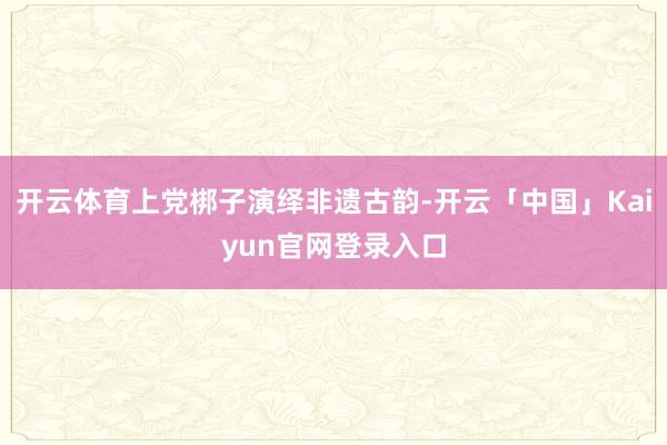 开云体育上党梆子演绎非遗古韵-开云「中国」Kaiyun官网登录入口