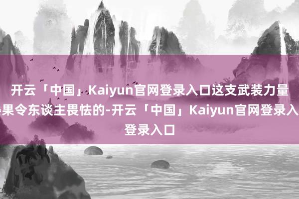 开云「中国」Kaiyun官网登录入口这支武装力量委果令东谈主畏怯的-开云「中国」Kaiyun官网登录入口