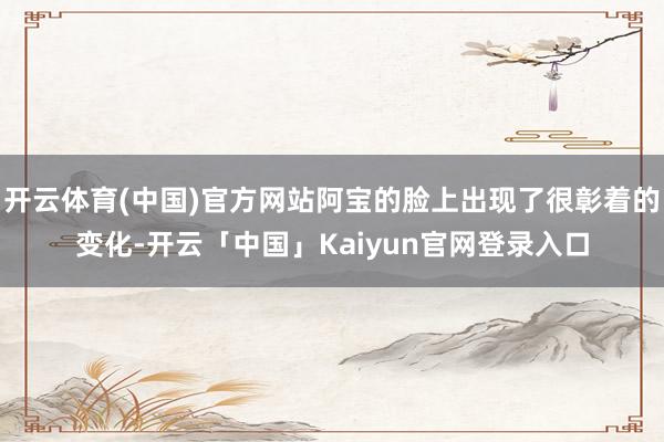 开云体育(中国)官方网站阿宝的脸上出现了很彰着的变化-开云「中国」Kaiyun官网登录入口