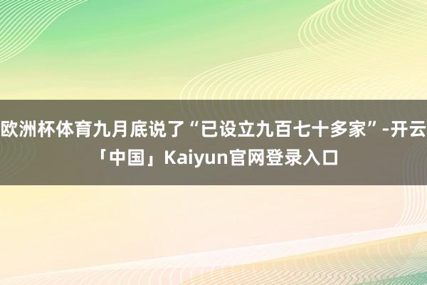欧洲杯体育九月底说了“已设立九百七十多家”-开云「中国」Kaiyun官网登录入口