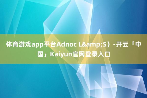 体育游戏app平台Adnoc L&S）-开云「中国」Kaiyun官网登录入口