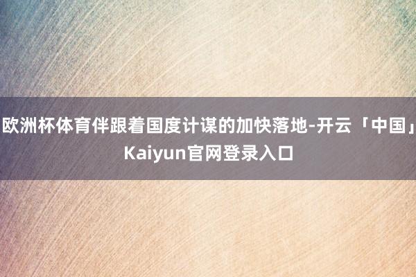 欧洲杯体育伴跟着国度计谋的加快落地-开云「中国」Kaiyun官网登录入口