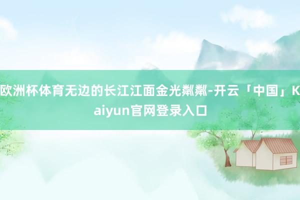 欧洲杯体育无边的长江江面金光粼粼-开云「中国」Kaiyun官网登录入口