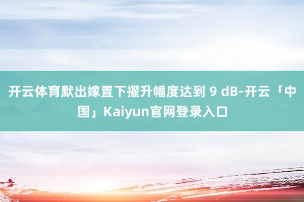 开云体育默出嫁置下擢升幅度达到 9 dB-开云「中国」Kaiyun官网登录入口