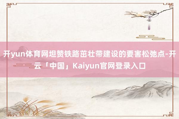 开yun体育网坦赞铁路茁壮带建设的要害松弛点-开云「中国」Kaiyun官网登录入口