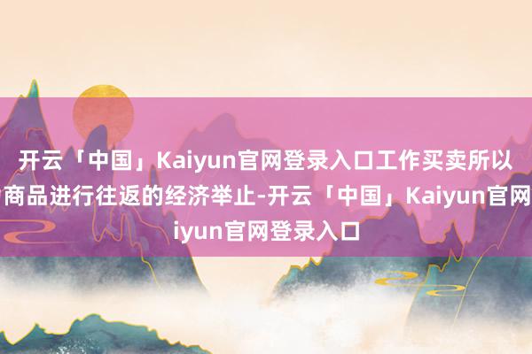 开云「中国」Kaiyun官网登录入口工作买卖所以工作行为商品