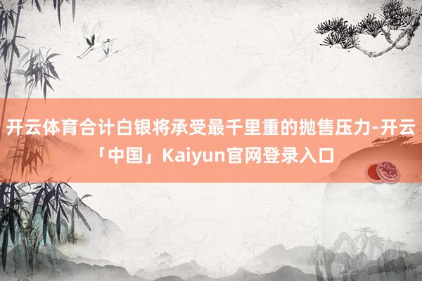 开云体育合计白银将承受最千里重的抛售压力-开云「中国」Kaiyun官网登录入口