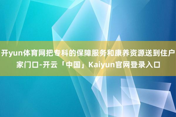 开yun体育网把专科的保障服务和康养资源送到住户家门口-开云「中国」Kaiyun官网登录入口