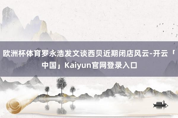 欧洲杯体育罗永浩发文谈西贝近期闭店风云-开云「中国」Kaiyun官网登录入口