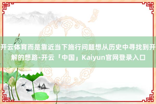 开云体育而是靠近当下施行问题想从历史中寻找到开解的想路-开云「中国」Kaiyun官网登录入口