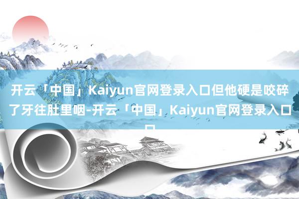 开云「中国」Kaiyun官网登录入口但他硬是咬碎了牙往肚里咽