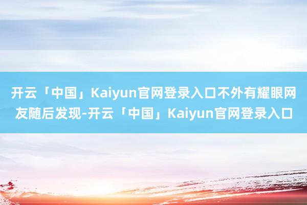 开云「中国」Kaiyun官网登录入口不外有耀眼网友随后发现-开云「中国」Kaiyun官网登录入口