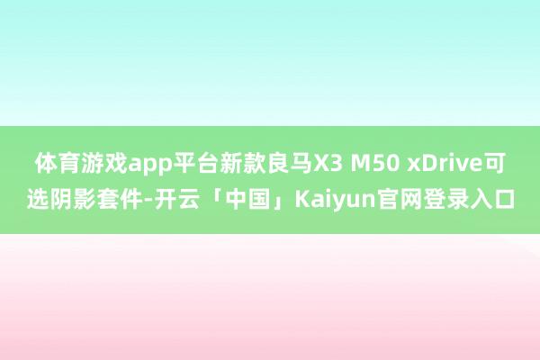体育游戏app平台新款良马X3 M50 xDrive可选阴影套件-开云「中国」Kaiyun官网登录入口