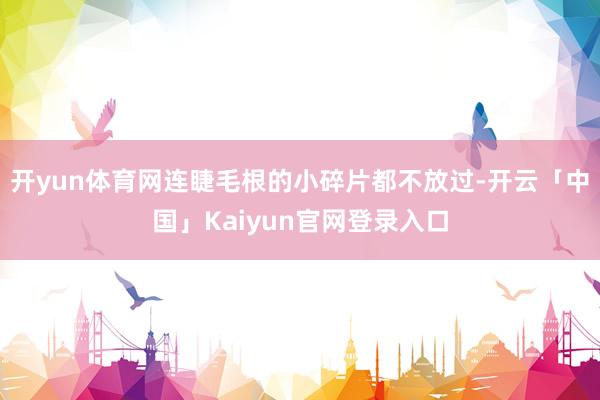 开yun体育网连睫毛根的小碎片都不放过-开云「中国」Kaiy