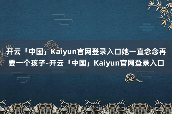 开云「中国」Kaiyun官网登录入口她一直念念再要一个孩子-开云「中国」Kaiyun官网登录入口