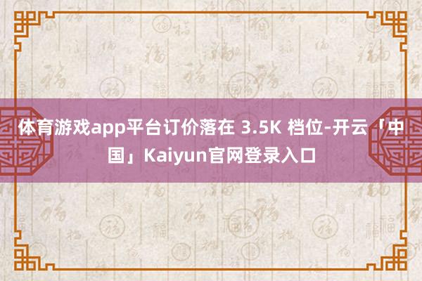 体育游戏app平台订价落在 3.5K 档位-开云「中国」Ka