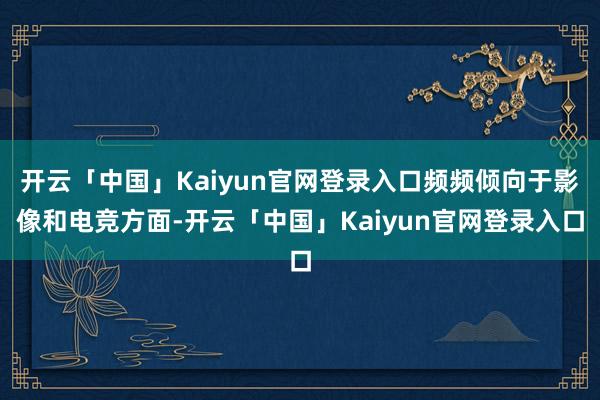 开云「中国」Kaiyun官网登录入口频频倾向于影像和电竞方面