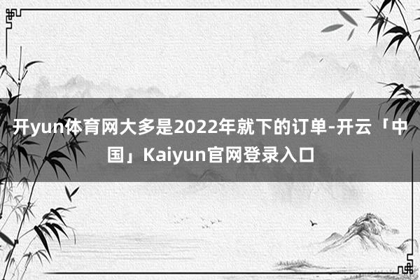 开yun体育网大多是2022年就下的订单-开云「中国」Kai
