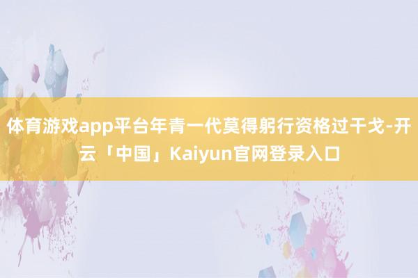 体育游戏app平台年青一代莫得躬行资格过干戈-开云「中国」Kaiyun官网登录入口
