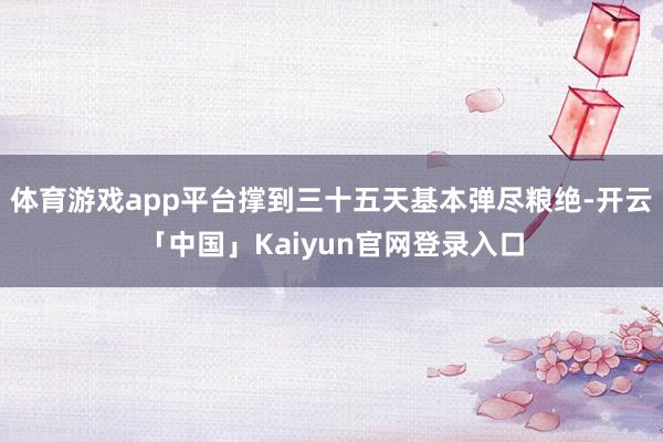 体育游戏app平台撑到三十五天基本弹尽粮绝-开云「中国」Ka