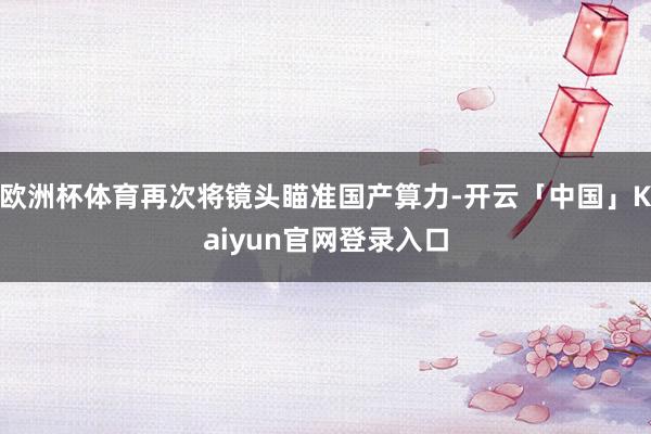 欧洲杯体育再次将镜头瞄准国产算力-开云「中国」Kaiyun官网登录入口