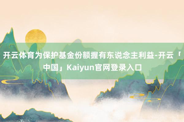 开云体育为保护基金份额握有东说念主利益-开云「中国」Kaiyun官网登录入口