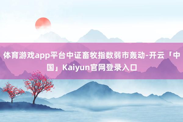 体育游戏app平台中证畜牧指数弱市轰动-开云「中国」Kaiyun官网登录入口