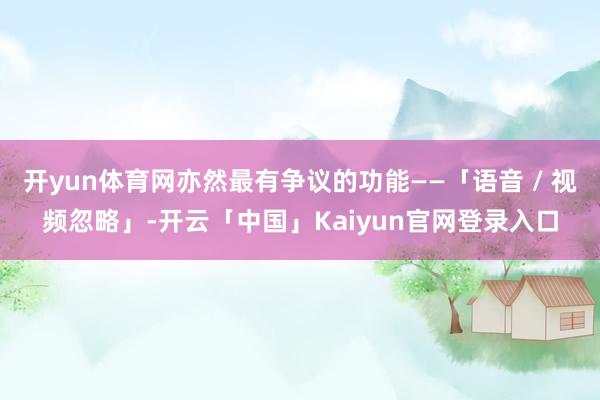开yun体育网亦然最有争议的功能——「语音 / 视频忽略」-开云「中国」Kaiyun官网登录入口