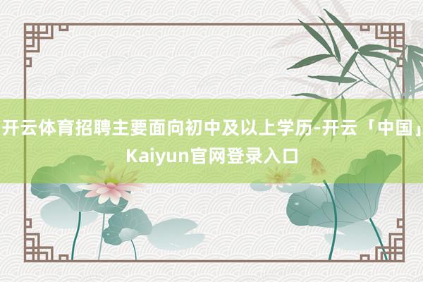 开云体育招聘主要面向初中及以上学历-开云「中国」Kaiyun
